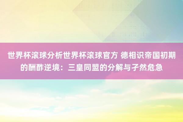 世界杯滚球分析世界杯滚球官方 德相识帝国初期的酬酢逆境：三皇同盟的分解与孑然危急