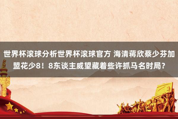 世界杯滚球分析世界杯滚球官方 海清蒋欣蔡少芬加盟花少8！8东谈主威望藏着些许抓马名时局？