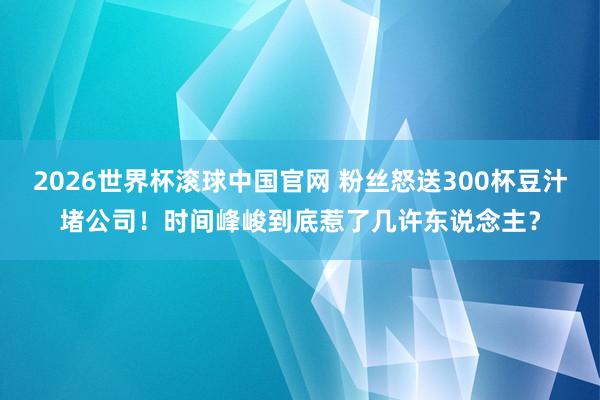 2026世界杯滚球中国官网 粉丝怒送300杯豆汁堵公司！时间峰峻到底惹了几许东说念主？