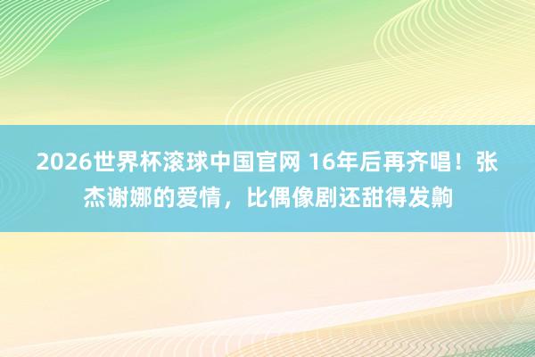 2026世界杯滚球中国官网 16年后再齐唱!张杰谢娜的爱情,比偶像剧还甜得发齁