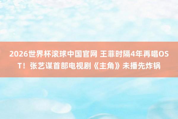 2026世界杯滚球中国官网 王菲时隔4年再唱OST！张艺谋首部电视剧《主角》未播先炸锅