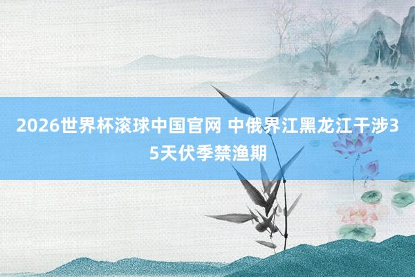 2026世界杯滚球中国官网 中俄界江黑龙江干涉35天伏季禁渔期