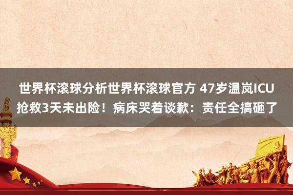 世界杯滚球分析世界杯滚球官方 47岁温岚ICU抢救3天未出险！病床哭着谈歉：责任全搞砸了