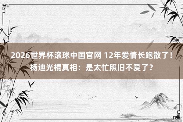 2026世界杯滚球中国官网 12年爱情长跑散了！杨迪光棍真相：是太忙照旧不爱了？