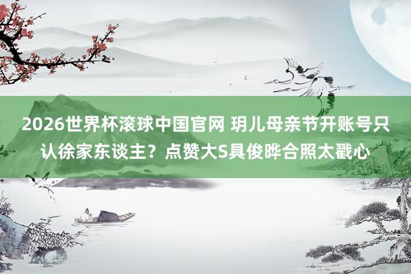 2026世界杯滚球中国官网 玥儿母亲节开账号只认徐家东谈主？点赞大S具俊晔合照太戳心