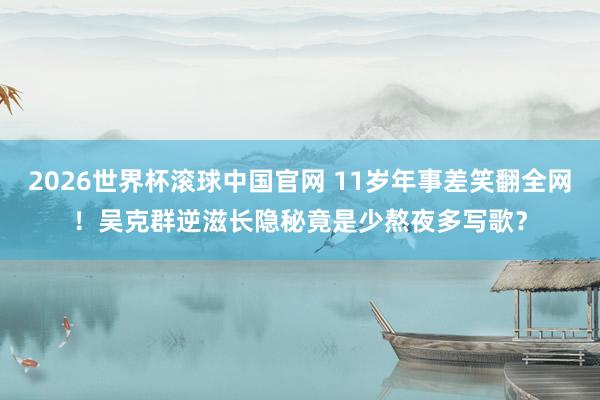 2026世界杯滚球中国官网 11岁年事差笑翻全网！吴克群逆滋长隐秘竟是少熬夜多写歌？
