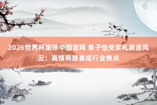 2026世界杯滚球中国官网 章子怡受奖礼发言风云：高情商搪塞成行业焦点