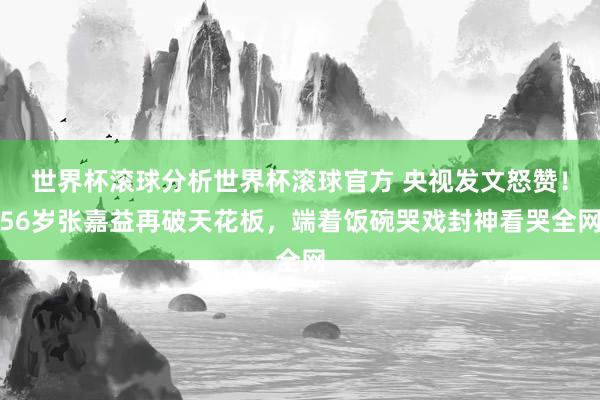 世界杯滚球分析世界杯滚球官方 央视发文怒赞！56岁张嘉益再破天花板，端着饭碗哭戏封神看哭全网