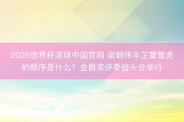 2026世界杯滚球中国官网 梁朝伟辛芷蕾管虎的顺序是什么?金爵奖评委碰头会举行
