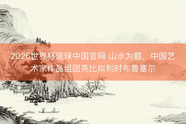 2026世界杯滚球中国官网 山水为题，中国艺术家作品组团亮比拟利时布鲁塞尔