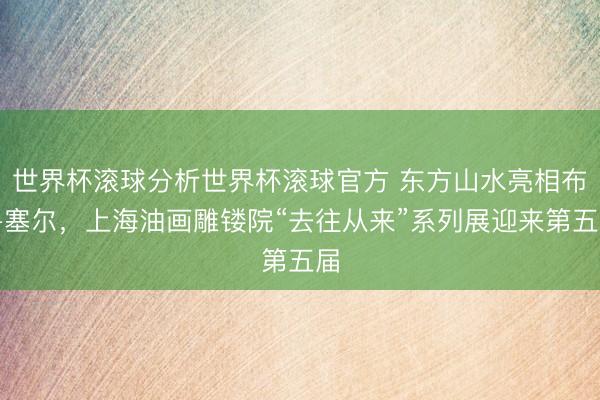 世界杯滚球分析世界杯滚球官方 东方山水亮相布鲁塞尔，上海油画雕镂院“去往从来”系列展迎来第五届