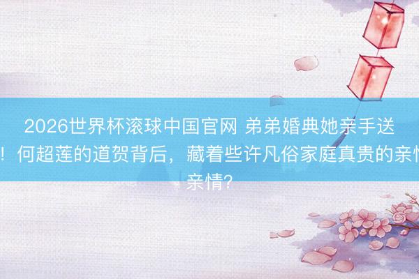 2026世界杯滚球中国官网 弟弟婚典她亲手送花！何超莲的道贺背后，藏着些许凡俗家庭真贵的亲情？