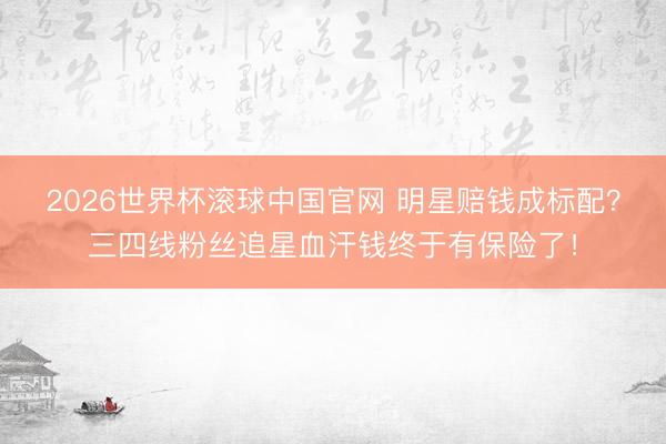 2026世界杯滚球中国官网 明星赔钱成标配？三四线粉丝追星血汗钱终于有保险了！