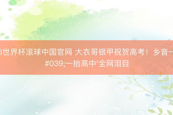 2026世界杯滚球中国官网 大衣哥银甲祝贺高考！乡音一句'一抬高中'全网泪目