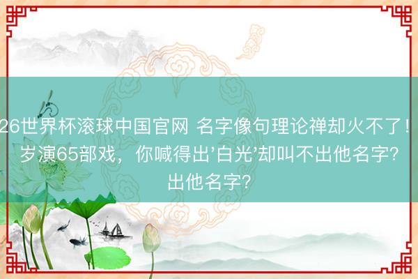 2026世界杯滚球中国官网 名字像句理论禅却火不了！45岁演65部戏，你喊得出'白光'却叫不出他名字？