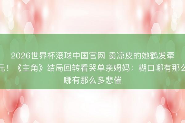 2026世界杯滚球中国官网 卖凉皮的她鹤发牵手胡三元!《主角》结局回转看哭单亲姆妈:糊口哪有那么多悲催