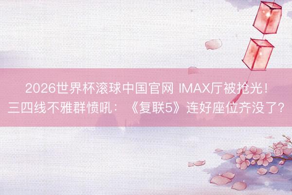 2026世界杯滚球中国官网 IMAX厅被抢光！三四线不雅群愤吼：《复联5》连好座位齐没了？
