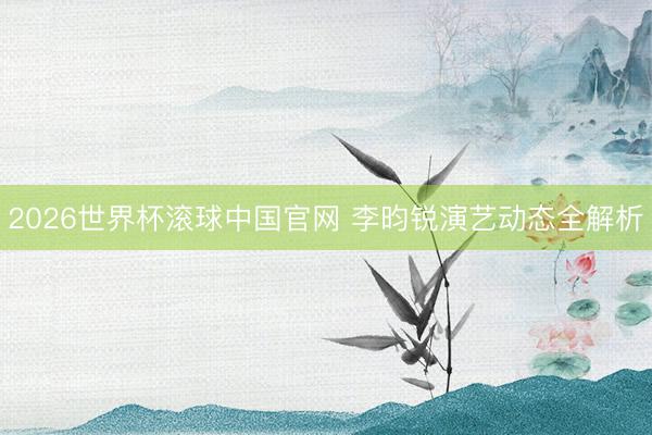 2026世界杯滚球中国官网 李昀锐演艺动态全解析