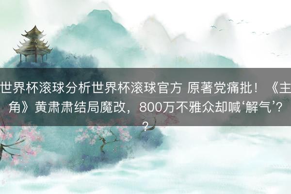 世界杯滚球分析世界杯滚球官方 原著党痛批！《主角》黄肃肃结局魔改，800万不雅众却喊‘解气’？