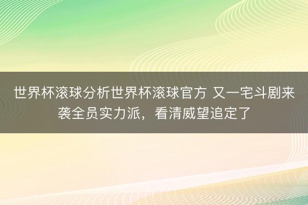 世界杯滚球分析世界杯滚球官方 又一宅斗剧来袭全员实力派，看清威望追定了