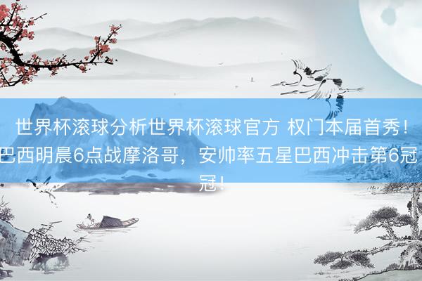 世界杯滚球分析世界杯滚球官方 权门本届首秀!巴西明晨6点战摩洛哥,安帅率五星巴西冲击第6冠!