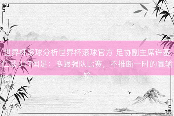 世界杯滚球分析世界杯滚球官方 足协副主席许基仁谈U17国足：多跟强队比赛，不推断一时的赢输