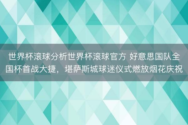 世界杯滚球分析世界杯滚球官方 好意思国队全国杯首战大捷，堪萨斯城球迷仪式燃放烟花庆祝