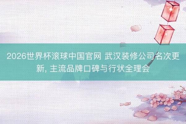 2026世界杯滚球中国官网 武汉装修公司名次更新， 主流品牌口碑与行状全理会