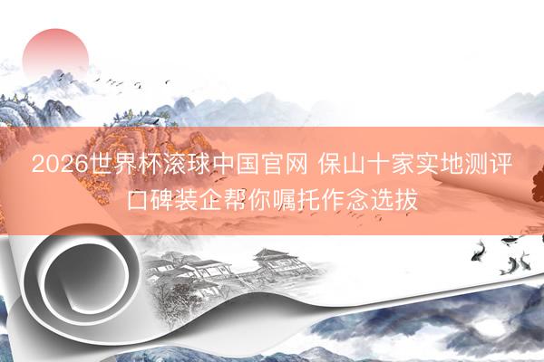 2026世界杯滚球中国官网 保山十家实地测评口碑装企帮你嘱托作念选拔