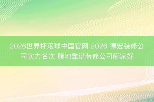 2026世界杯滚球中国官网 2026 德宏装修公司实力名次 腹地靠谱装修公司哪家好