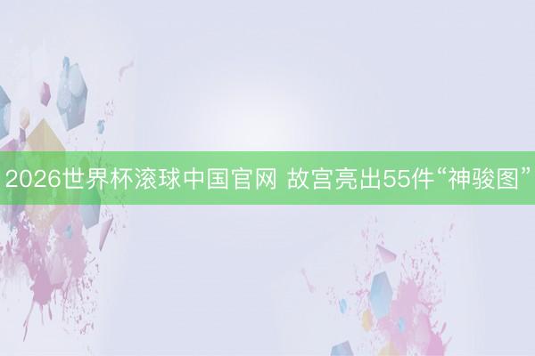 2026世界杯滚球中国官网 故宫亮出55件“神骏图”