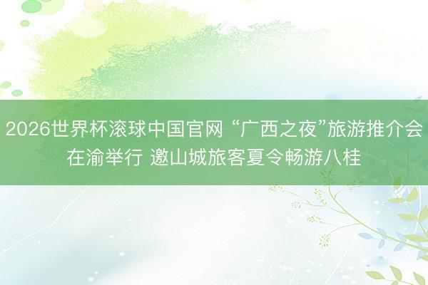 2026世界杯滚球中国官网 “广西之夜”旅游推介会在渝举行 邀山城旅客夏令畅游八桂