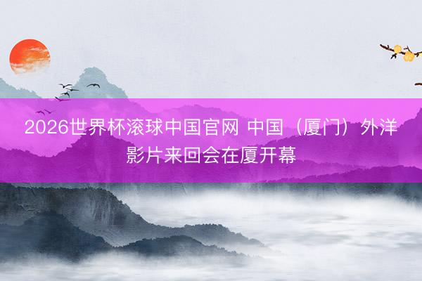 2026世界杯滚球中国官网 中国（厦门）外洋影片来回会在厦开幕