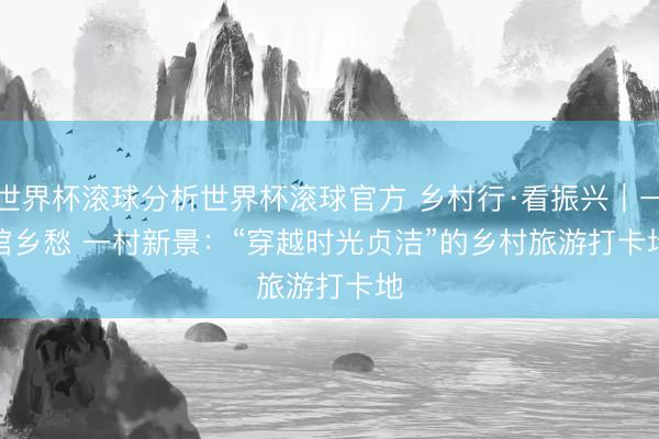 世界杯滚球分析世界杯滚球官方 乡村行·看振兴|一馆乡愁 一村新景:“穿越时光贞洁”的乡村旅游打卡地