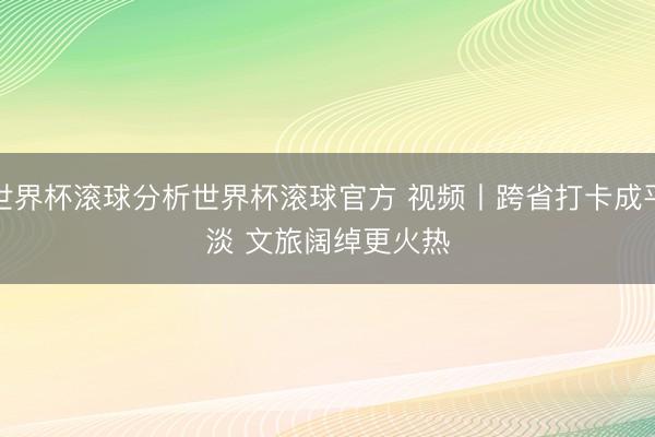 世界杯滚球分析世界杯滚球官方 视频丨跨省打卡成平淡 文旅阔绰更火热