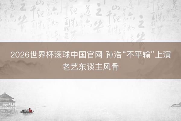 2026世界杯滚球中国官网 孙浩“不平输”上演老艺东谈主风骨