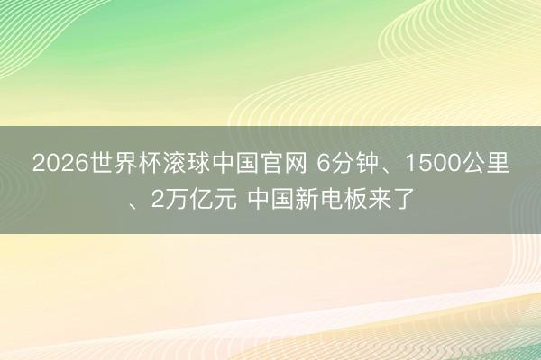2026世界杯滚球中国官网 6分钟、1500公里、2万亿元 中国新电板来了