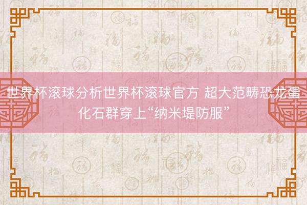 世界杯滚球分析世界杯滚球官方 超大范畴恐龙蛋化石群穿上“纳米堤防服”