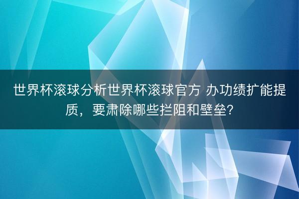 世界杯滚球分析世界杯滚球官方 办功绩扩能提质，要肃除哪些拦阻和壁垒？