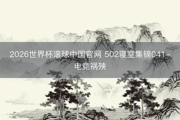 2026世界杯滚球中国官网 502寝室集锦041-电竞祸殃
