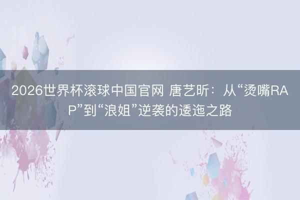 2026世界杯滚球中国官网 唐艺昕：从“烫嘴RAP”到“浪姐”逆袭的逶迤之路