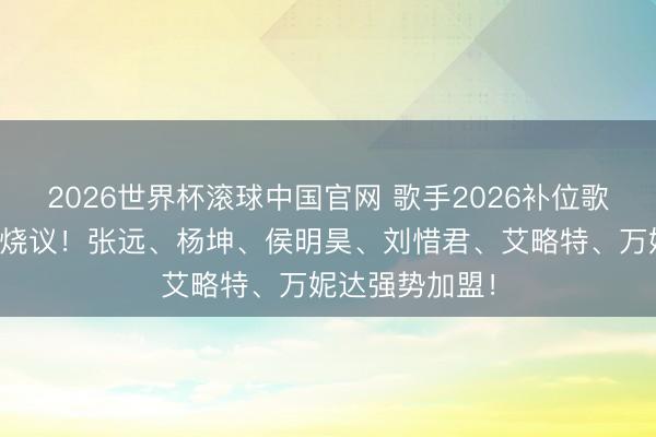 2026世界杯滚球中国官网 歌手2026补位歌手官宣,激发烧议!张远、杨坤、侯明昊、刘惜君、艾略特、万妮达强势加盟!