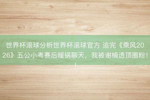 世界杯滚球分析世界杯滚球官方 追完《乘风2026》五公小考赛后暖锅聊天，我被谢楠透顶圈粉！