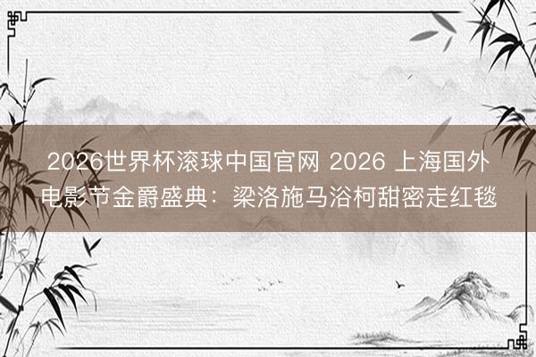 2026世界杯滚球中国官网 2026 上海国外电影节金爵盛典：梁洛施马浴柯甜密走红毯