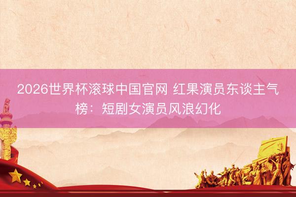 2026世界杯滚球中国官网 红果演员东谈主气榜：短剧女演员风浪幻化