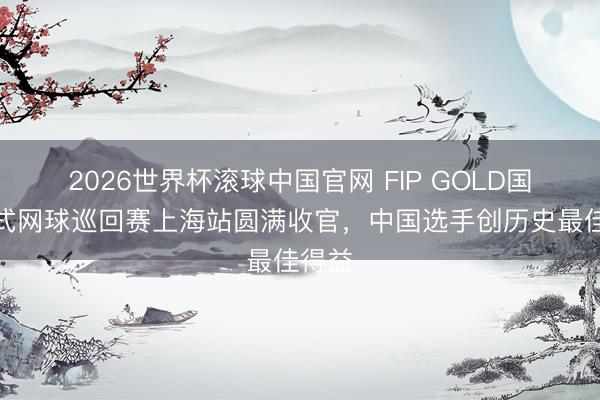 2026世界杯滚球中国官网 FIP GOLD国外板式网球巡回赛上海站圆满收官，中国选手创历史最佳得益