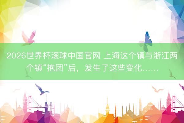 2026世界杯滚球中国官网 上海这个镇与浙江两个镇“抱团”后，发生了这些变化……