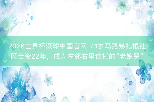2026世界杯滚球中国官网 74岁马路娣扎根社区合资22年，成为左邻右里信托的“老娘舅”
