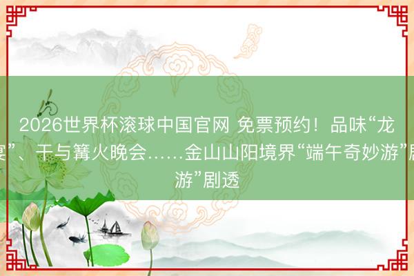 2026世界杯滚球中国官网 免票预约！品味“龙舟宴”、干与篝火晚会……金山山阳境界“端午奇妙游”剧透