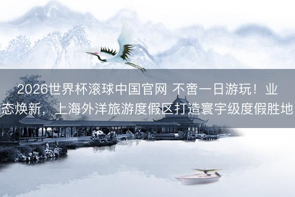 2026世界杯滚球中国官网 不啻一日游玩！业态焕新，上海外洋旅游度假区打造寰宇级度假胜地